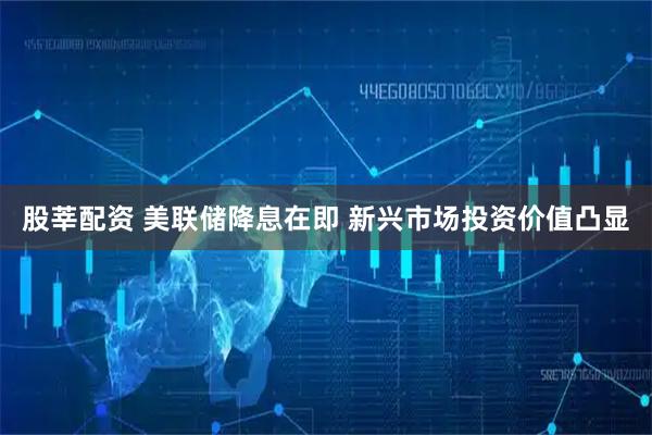 股莘配资 美联储降息在即 新兴市场投资价值凸显