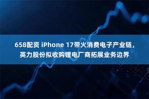 658配资 iPhone 17带火消费电子产业链，英力股份拟收购锂电厂商拓展业务边界