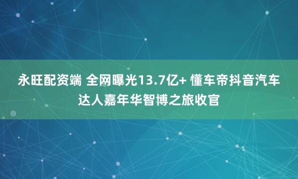 永旺配资端 全网曝光13.7亿+ 懂车帝抖音汽车达人嘉年华智博之旅收官