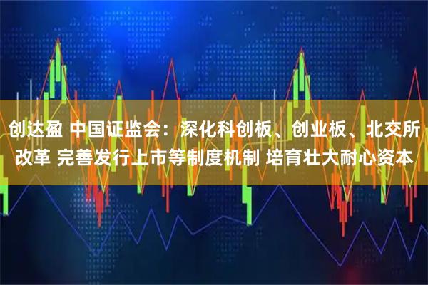 创达盈 中国证监会：深化科创板、创业板、北交所改革 完善发行上市等制度机制 培育壮大耐心资本