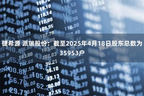 捷希源 派瑞股份：截至2025年4月18日股东总数为35953户