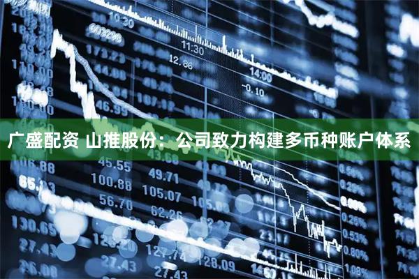 广盛配资 山推股份：公司致力构建多币种账户体系
