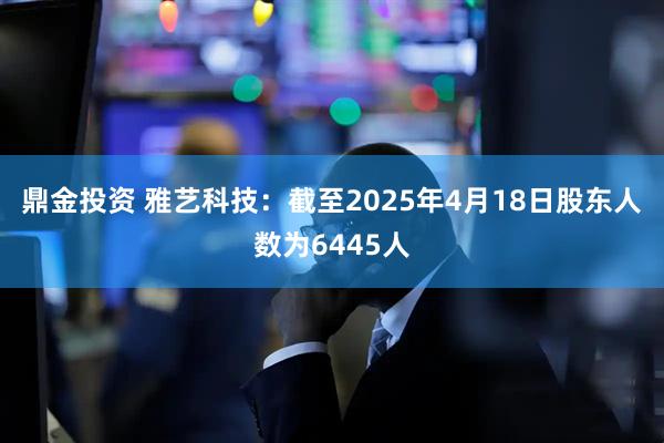 鼎金投资 雅艺科技：截至2025年4月18日股东人数为6445人