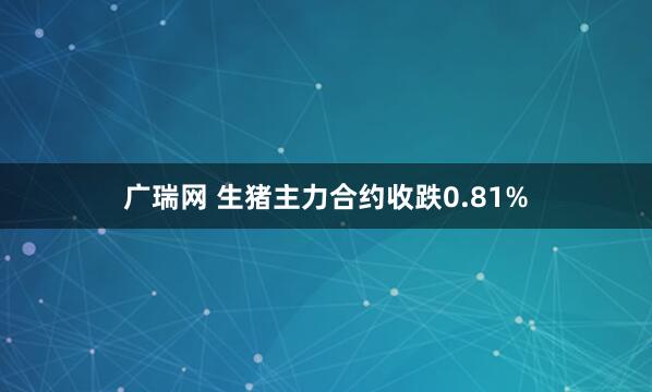 广瑞网 生猪主力合约收跌0.81%