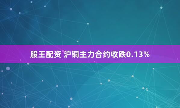 股王配资 沪铜主力合约收跌0.13%
