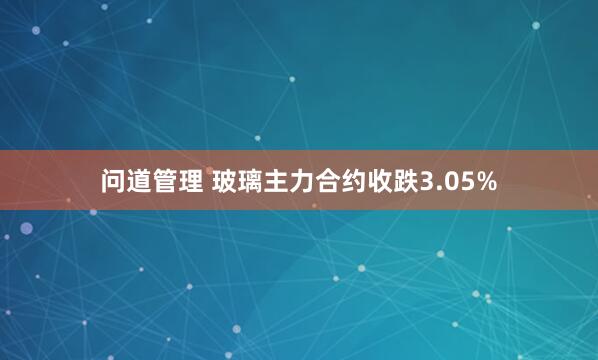 问道管理 玻璃主力合约收跌3.05%