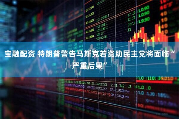 宝融配资 特朗普警告马斯克若资助民主党将面临“严重后果”