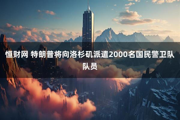 恒财网 特朗普将向洛杉矶派遣2000名国民警卫队队员