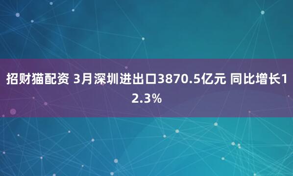 招财猫配资 3月深圳进出口3870.5亿元 同比增长12.3%