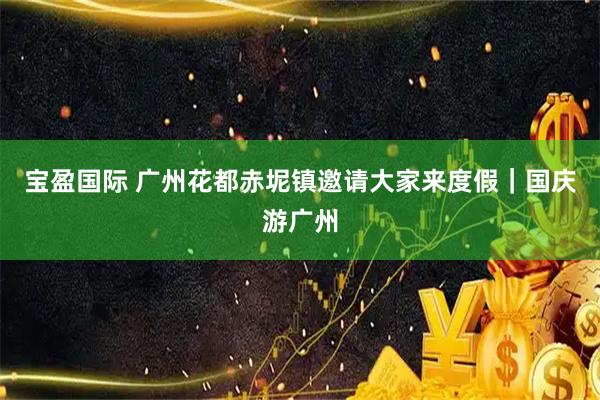 宝盈国际 广州花都赤坭镇邀请大家来度假｜国庆游广州
