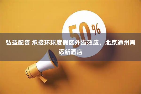 弘益配资 承接环球度假区外溢效应，北京通州再添新酒店