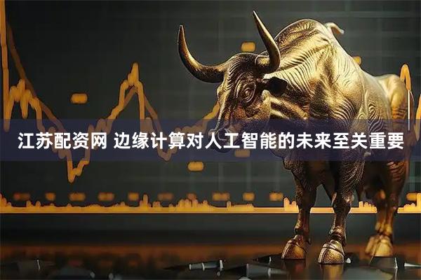 江苏配资网 边缘计算对人工智能的未来至关重要