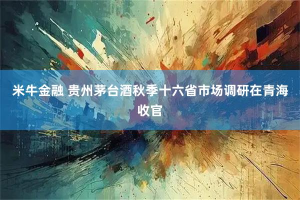 米牛金融 贵州茅台酒秋季十六省市场调研在青海收官