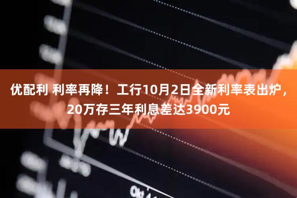 优配利 利率再降！工行10月2日全新利率表出炉，20万存三年利息差达3900元