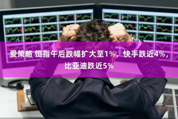 爱策略 恒指午后跌幅扩大至1%，快手跌近4%，比亚迪跌近5%