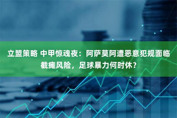 立盟策略 中甲惊魂夜：阿萨莫阿遭恶意犯规面临截瘫风险，足球暴力何时休？