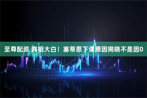 至尊配资 真相大白！塞蒂恩下课原因揭晓不是因0