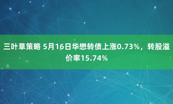 三叶草策略 5月16日华懋转债上涨0.73%，转股溢价率15.74%