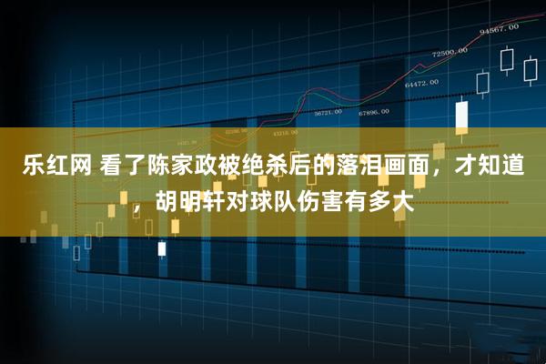 乐红网 看了陈家政被绝杀后的落泪画面,才知道,胡明轩对球队伤害有多大