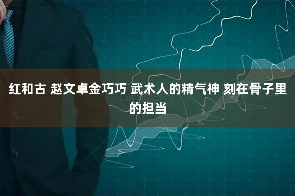 红和古 赵文卓金巧巧 武术人的精气神 刻在骨子里的担当