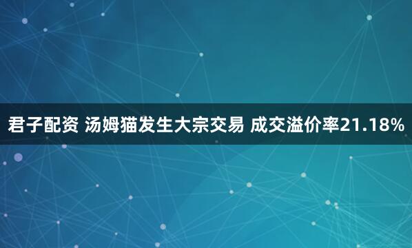 君子配资 汤姆猫发生大宗交易 成交溢价率21.18%