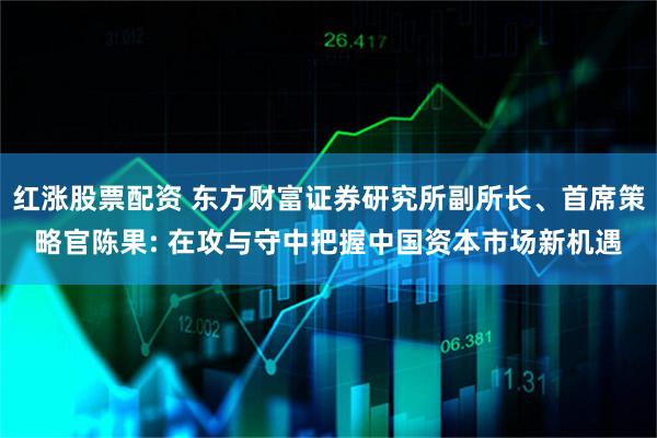 红涨股票配资 东方财富证券研究所副所长、首席策略官陈果: 在攻与守中把握中国资本市场新机遇