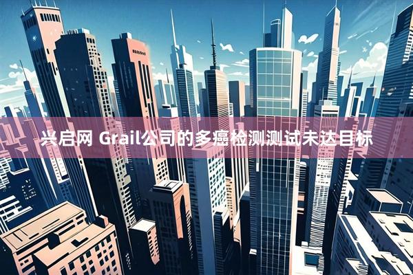 兴启网 Grail公司的多癌检测测试未达目标