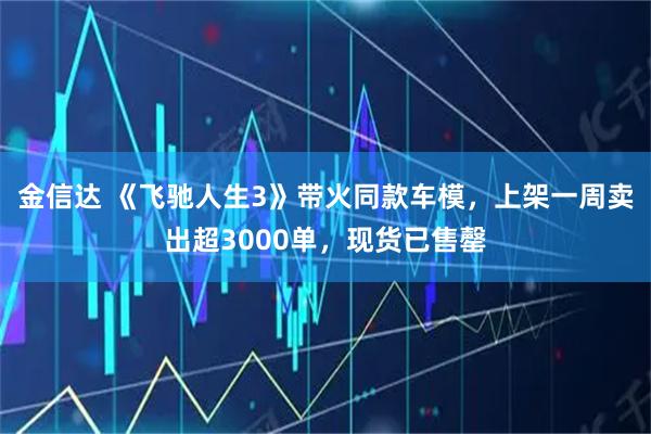 金信达 《飞驰人生3》带火同款车模，上架一周卖出超3000单，现货已售罄