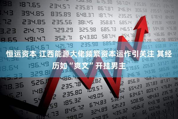 恒运资本 江西能源大佬频繁资本运作引关注 其经历如“爽文”开挂男主
