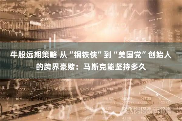 牛股远期策略 从“钢铁侠”到“美国党”创始人的跨界豪赌:马斯克能坚持多久