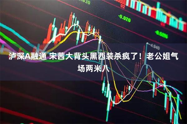 泸深A融通 宋茜大背头黑西装杀疯了!老公姐气场两米八