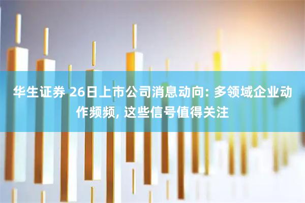 华生证券 26日上市公司消息动向: 多领域企业动作频频, 这些信号值得关注