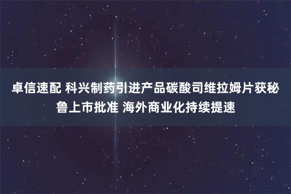 卓信速配 科兴制药引进产品碳酸司维拉姆片获秘鲁上市批准 海外商业化持续提速
