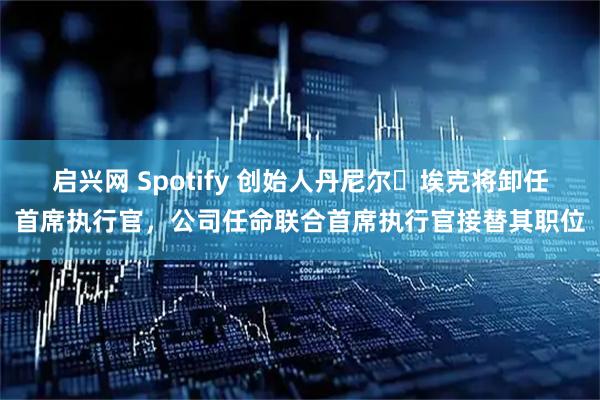 启兴网 Spotify 创始人丹尼尔・埃克将卸任首席执行官，公司任命联合首席执行官接替其职位