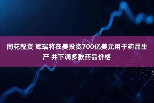 同花配资 辉瑞将在美投资700亿美元用于药品生产 并下调多款药品价格
