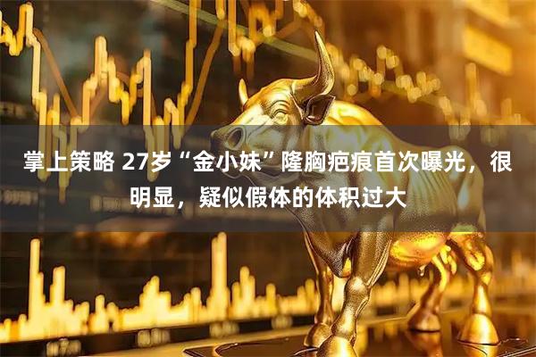 掌上策略 27岁“金小妹”隆胸疤痕首次曝光，很明显，疑似假体的体积过大