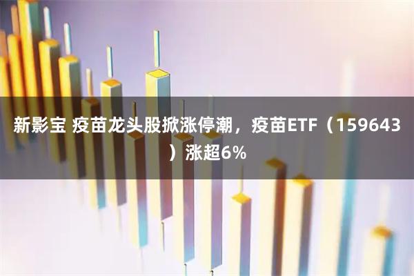 新影宝 疫苗龙头股掀涨停潮，疫苗ETF（159643）涨超6%