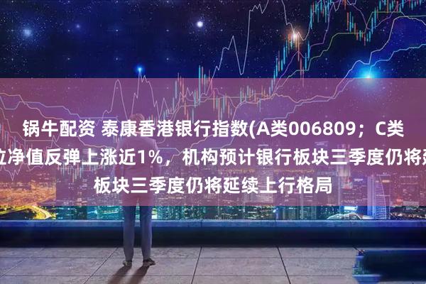 锅牛配资 泰康香港银行指数(A类006809;C类006810)单位净值反弹上涨近1%,机构预计银行板块三季度仍将延续上行格局