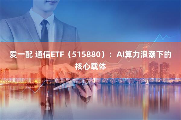 爱一配 通信ETF(515880):AI算力浪潮下的核心载体