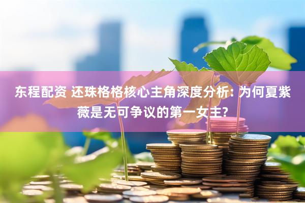 东程配资 还珠格格核心主角深度分析: 为何夏紫薇是无可争议的第一女主?