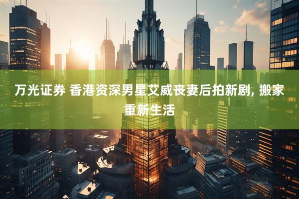 万光证券 香港资深男星艾威丧妻后拍新剧, 搬家重新生活