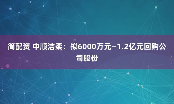 简配资 中顺洁柔：拟6000万元—1.2亿元回购公司股份