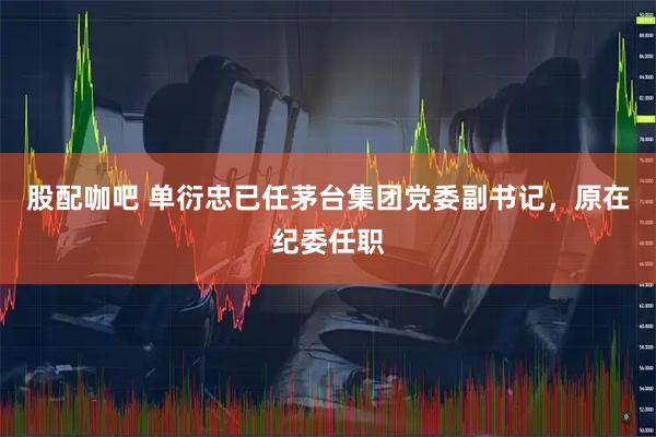 股配咖吧 单衍忠已任茅台集团党委副书记，原在纪委任职
