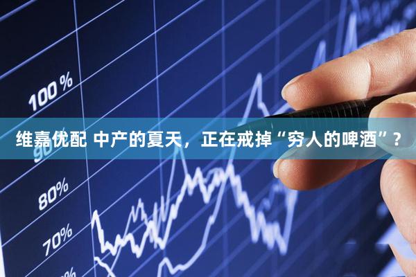 维嘉优配 中产的夏天，正在戒掉“穷人的啤酒”？