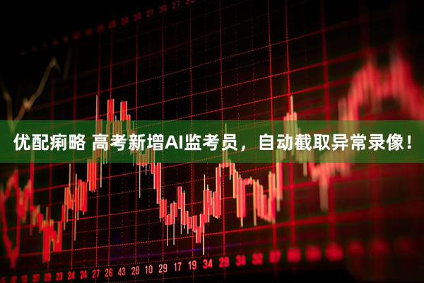 优配痢略 高考新增AI监考员，自动截取异常录像！