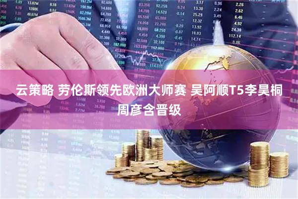 云策略 劳伦斯领先欧洲大师赛 吴阿顺T5李昊桐周彦含晋级